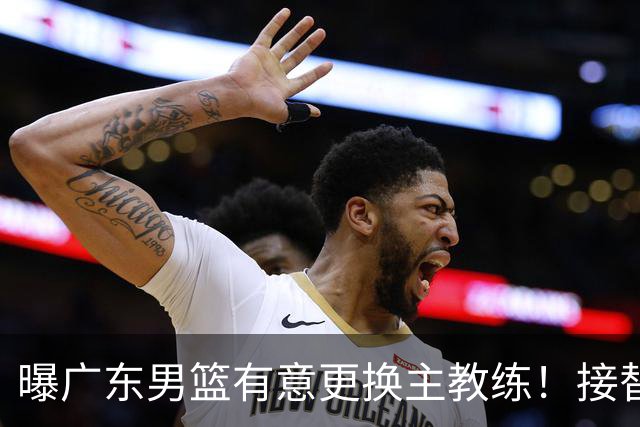 曝广东男篮有意更换主教练！接替杜锋三位候选人待选，朱芳雨进退两难