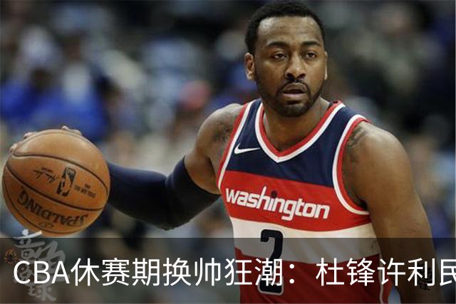 CBA休赛期换帅狂潮：杜锋许利民郑永刚潘江领衔离任 北控新主帅未官宣