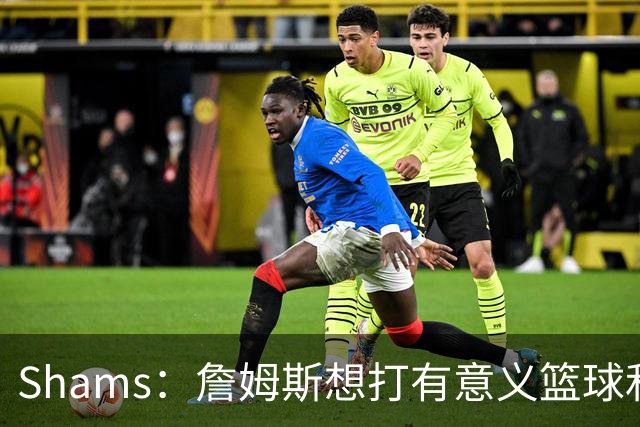 Shams：詹姆斯想打有意义篮球&每场保持竞争力 湖人近年变化巨大